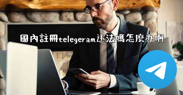 國內註冊telegeram违法嗎怎麼办啊